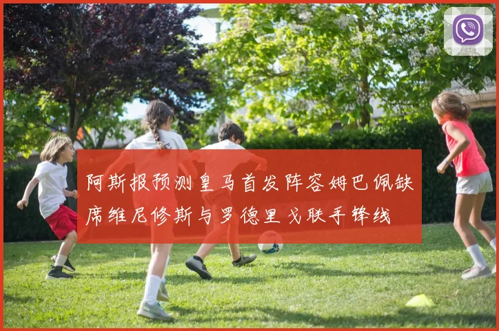 阿斯报预测皇马首发阵容姆巴佩缺席维尼修斯与罗德里戈联手锋线