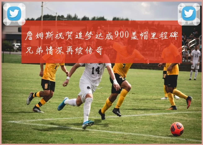 詹姆斯祝贺追梦达成900盖帽里程碑兄弟情深再续传奇