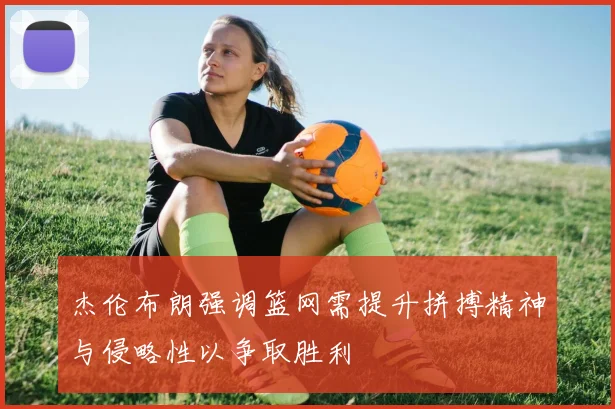 杰伦布朗强调篮网需提升拼搏精神与侵略性以争取胜利
