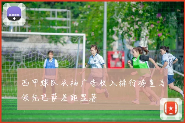 西甲球队衣袖广告收入排行榜皇马领先巴萨差距显著