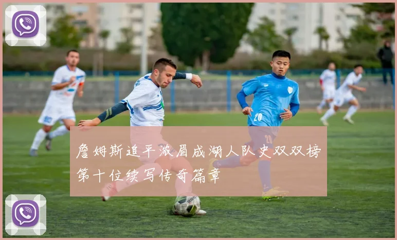詹姆斯追平浓眉成湖人队史双双榜第十位续写传奇篇章