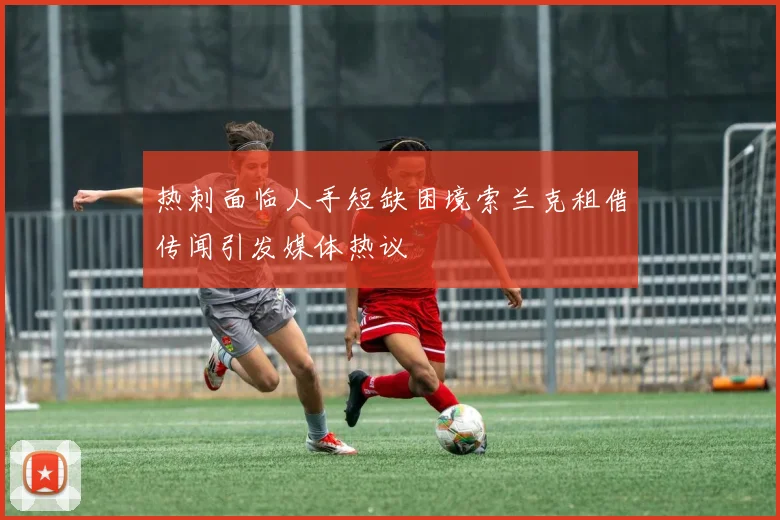 热刺面临人手短缺困境索兰克租借传闻引发媒体热议