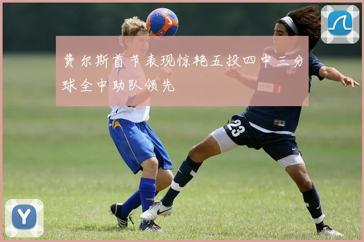 费尔斯首节表现惊艳五投四中三分球全中助队领先