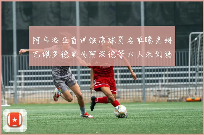 阿韦洛亚首训缺席球员名单曝光姆巴佩罗德里戈阿诺德等六人未到场