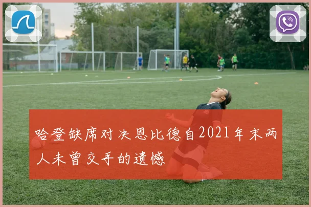 哈登缺席对决恩比德自2021年末两人未曾交手的遗憾
