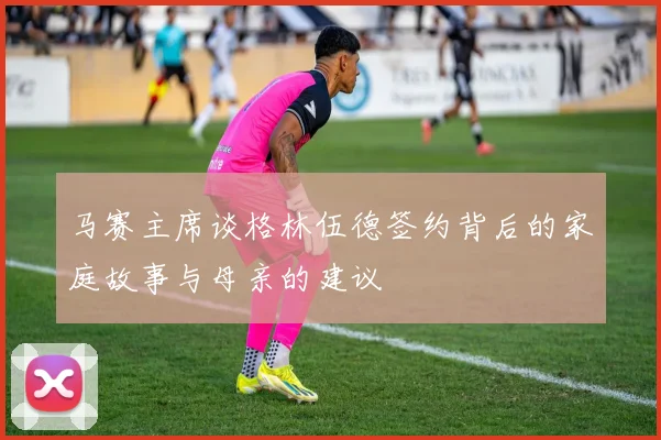 马赛主席谈格林伍德签约背后的家庭故事与母亲的建议