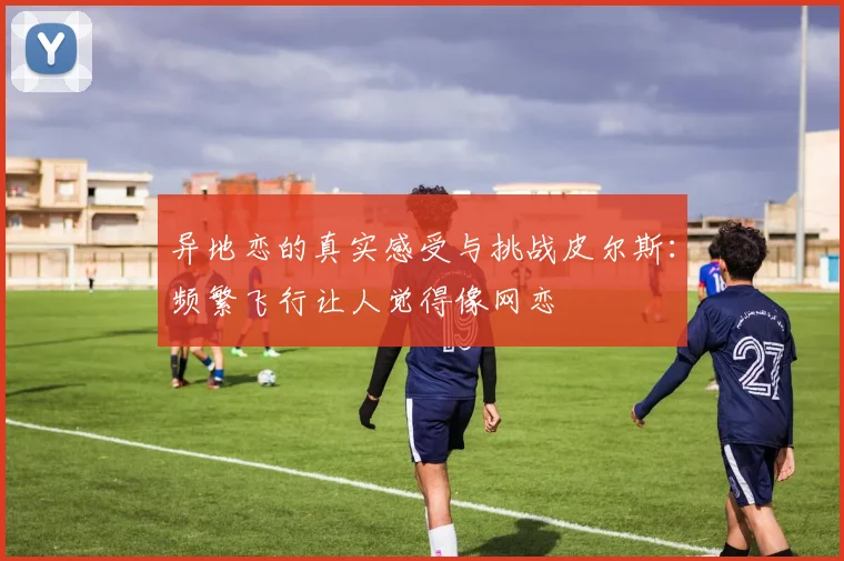 异地恋的真实感受与挑战皮尔斯：频繁飞行让人觉得像网恋
