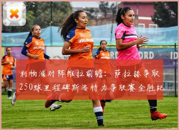 利物浦对阵维拉前瞻：萨拉赫争取250球里程碑斯洛特力争联赛全胜纪录