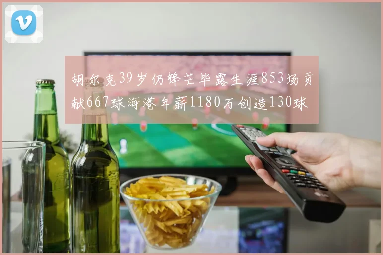 胡尔克39岁仍锋芒毕露生涯853场贡献667球海港年薪1180万创造130球佳绩