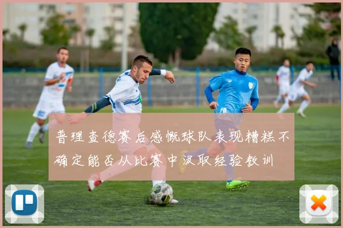 普理查德赛后感慨球队表现糟糕不确定能否从比赛中汲取经验教训
