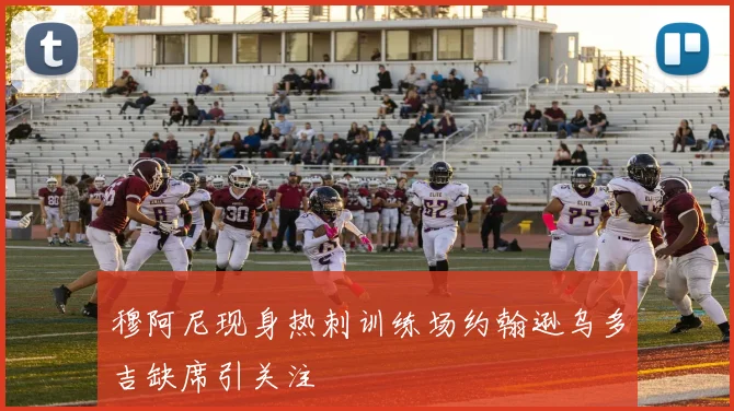 穆阿尼现身热刺训练场约翰逊乌多吉缺席引关注
