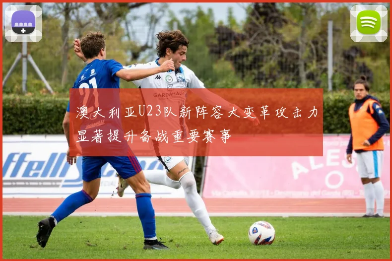 澳大利亚U23队新阵容大变革攻击力显著提升备战重要赛事
