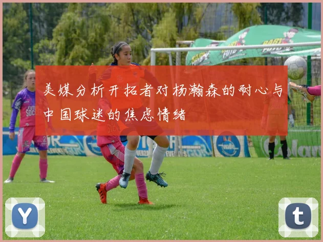 美媒分析开拓者对杨瀚森的耐心与中国球迷的焦虑情绪