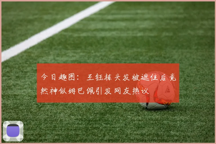 今日趣图：王钰栋头发被遮住后竟然神似姆巴佩引发网友热议