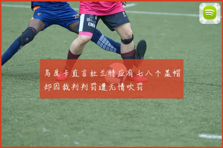 乌度卡直言杜兰特应有七八个盖帽却因裁判判罚遭无情吹罚