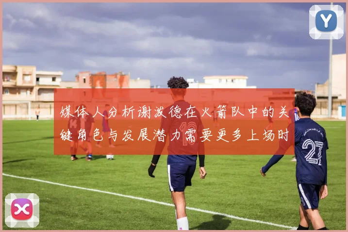媒体人分析谢泼德在火箭队中的关键角色与发展潜力需要更多上场时间
