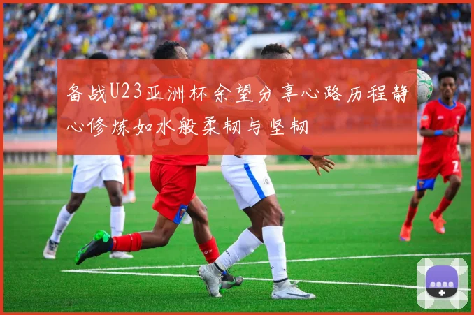 备战U23亚洲杯余望分享心路历程静心修炼如水般柔韧与坚韧