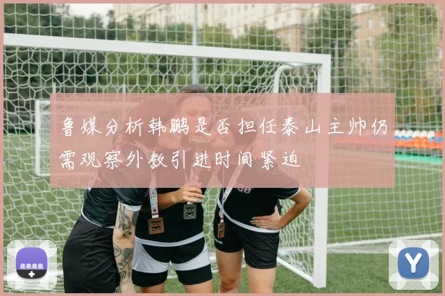 鲁媒分析韩鹏是否担任泰山主帅仍需观察外教引进时间紧迫