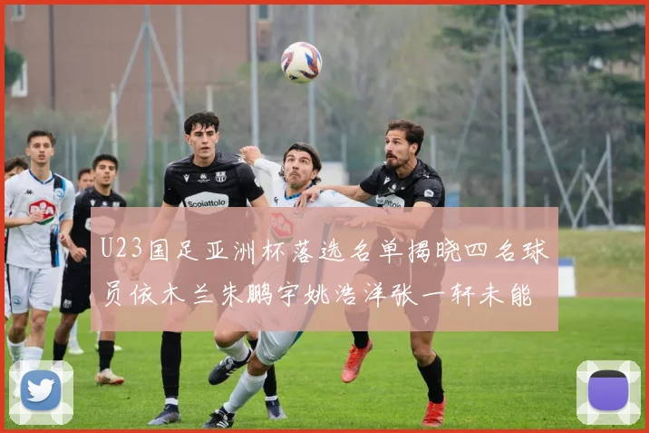 U23国足亚洲杯落选名单揭晓四名球员依木兰朱鹏宇姚浩洋张一轩未能入选
