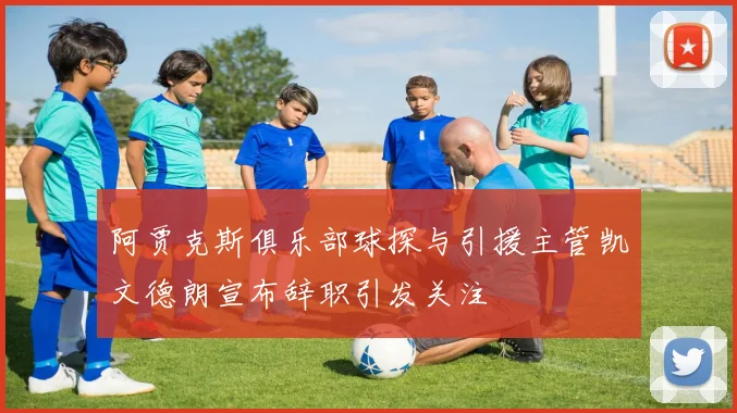 阿贾克斯俱乐部球探与引援主管凯文德朗宣布辞职引发关注