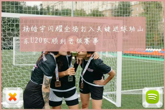 杨皓宇闪耀全场打入关键进球助山东U20队顺利晋级赛事