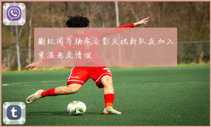 蒯纪闻与杨希合影庆祝新队友加入重温老友情谊