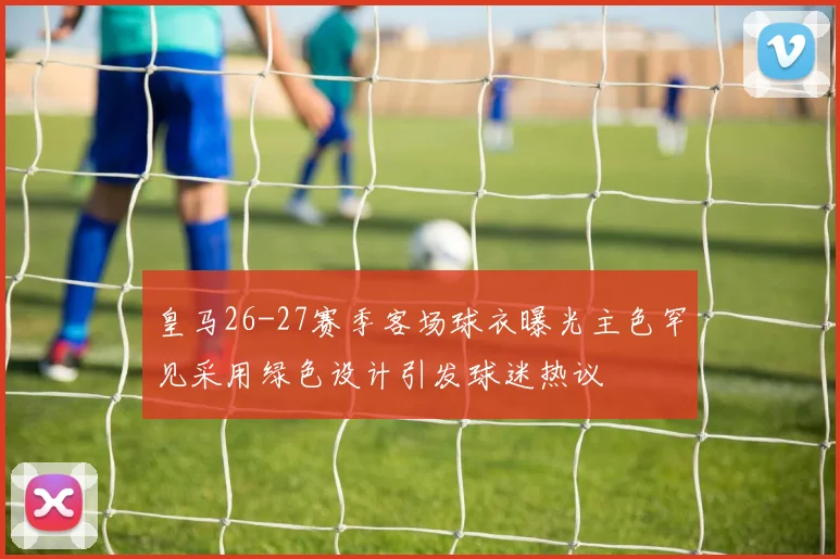 皇马26-27赛季客场球衣曝光主色罕见采用绿色设计引发球迷热议